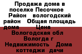 Продажа дома в поселке Песочное  › Район ­ вологодский район › Общая площадь дома ­ 56 › Цена ­ 650 000 - Вологодская обл., Вологда г. Недвижимость » Дома, коттеджи, дачи продажа   